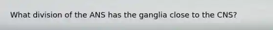 What division of the ANS has the ganglia close to the CNS?