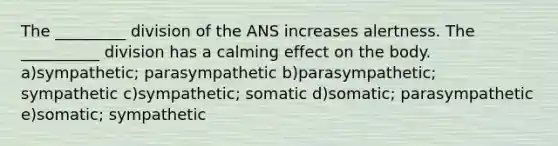 The _________ division of the ANS increases alertness. The __________ division has a calming effect on the body. a)sympathetic; parasympathetic b)parasympathetic; sympathetic c)sympathetic; somatic d)somatic; parasympathetic e)somatic; sympathetic