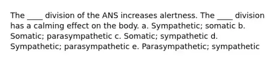 The ____ division of the ANS increases alertness. The ____ division has a calming effect on the body. a. Sympathetic; somatic b. Somatic; parasympathetic c. Somatic; sympathetic d. Sympathetic; parasympathetic e. Parasympathetic; sympathetic