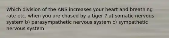 Which division of the ANS increases your heart and breathing rate etc. when you are chased by a tiger ? a) somatic <a href='https://www.questionai.com/knowledge/kThdVqrsqy-nervous-system' class='anchor-knowledge'>nervous system</a> b) parasympathetic nervous system c) sympathetic nervous system