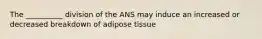 The __________ division of the ANS may induce an increased or decreased breakdown of adipose tissue