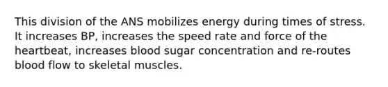 This division of the ANS mobilizes energy during times of stress. It increases BP, increases the speed rate and force of the heartbeat, increases blood sugar concentration and re-routes blood flow to skeletal muscles.