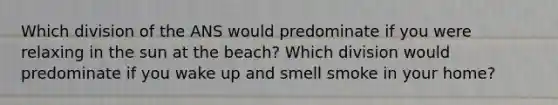 Which division of the ANS would predominate if you were relaxing in the sun at the beach? Which division would predominate if you wake up and smell smoke in your home?