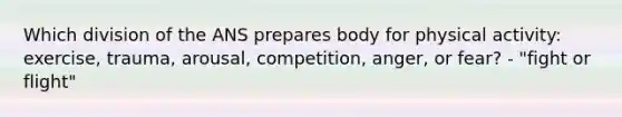 Which division of the ANS prepares body for physical activity: exercise, trauma, arousal, competition, anger, or fear? - "fight or flight"