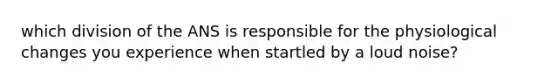 which division of the ANS is responsible for the physiological changes you experience when startled by a loud noise?