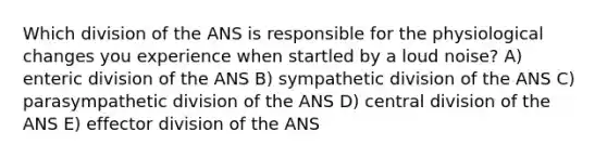 Which division of the ANS is responsible for the physiological changes you experience when startled by a loud noise? A) enteric division of the ANS B) sympathetic division of the ANS C) parasympathetic division of the ANS D) central division of the ANS E) effector division of the ANS