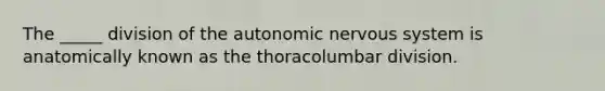 The _____ division of the autonomic nervous system is anatomically known as the thoracolumbar division.