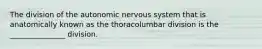 The division of the autonomic nervous system that is anatomically known as the thoracolumbar division is the _______________ division.