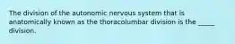 The division of the autonomic nervous system that is anatomically known as the thoracolumbar division is the _____ division.