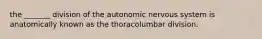 the _______ division of the autonomic nervous system is anatomically known as the thoracolumbar division.