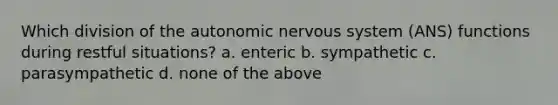 Which division of the autonomic nervous system (ANS) functions during restful situations? a. enteric b. sympathetic c. parasympathetic d. none of the above