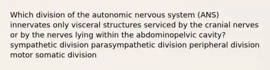 Which division of <a href='https://www.questionai.com/knowledge/kMqcwgxBsH-the-autonomic-nervous-system' class='anchor-knowledge'>the autonomic nervous system</a> (ANS) innervates only visceral structures serviced by the <a href='https://www.questionai.com/knowledge/kE0S4sPl98-cranial-nerves' class='anchor-knowledge'>cranial nerves</a> or by the nerves lying within the abdominopelvic cavity? sympathetic division parasympathetic division peripheral division motor somatic division