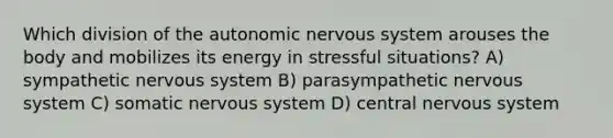 Which division of the autonomic nervous system arouses the body and mobilizes its energy in stressful situations? A) sympathetic nervous system B) parasympathetic nervous system C) somatic nervous system D) central nervous system