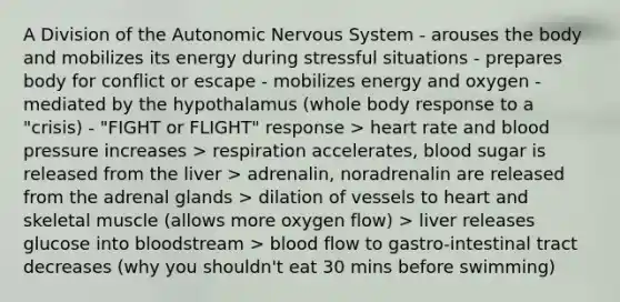 A Division of the Autonomic Nervous System - arouses the body and mobilizes its energy during stressful situations - prepares body for conflict or escape - mobilizes energy and oxygen - mediated by the hypothalamus (whole body response to a "crisis) - "FIGHT or FLIGHT" response > heart rate and blood pressure increases > respiration accelerates, blood sugar is released from the liver > adrenalin, noradrenalin are released from the adrenal glands > dilation of vessels to heart and skeletal muscle (allows more oxygen flow) > liver releases glucose into bloodstream > blood flow to gastro-intestinal tract decreases (why you shouldn't eat 30 mins before swimming)