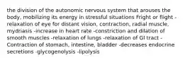 the division of the autonomic nervous system that arouses the body, mobilizing its energy in stressful situations Fright or flight -relaxation of eye for distant vision, contraction, radial muscle, mydriasis -increase in heart rate -constriction and dilation of smooth muscles -relaxation of lungs -relaxation of GI tract -Contraction of stomach, intestine, bladder -decreases endocrine secretions -glycogenolysis -lipolysis