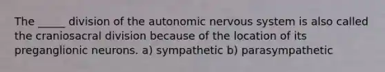 The _____ division of the autonomic nervous system is also called the craniosacral division because of the location of its preganglionic neurons. a) sympathetic b) parasympathetic