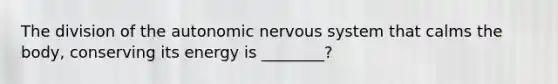 The division of the autonomic nervous system that calms the body, conserving its energy is ________?