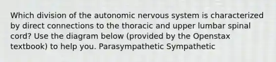 Which division of the autonomic nervous system is characterized by direct connections to the thoracic and upper lumbar spinal cord? Use the diagram below (provided by the Openstax textbook) to help you. Parasympathetic Sympathetic