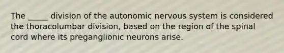 The _____ division of <a href='https://www.questionai.com/knowledge/kMqcwgxBsH-the-autonomic-nervous-system' class='anchor-knowledge'>the autonomic <a href='https://www.questionai.com/knowledge/kThdVqrsqy-nervous-system' class='anchor-knowledge'>nervous system</a></a> is considered the thoracolumbar division, based on the region of <a href='https://www.questionai.com/knowledge/kkAfzcJHuZ-the-spinal-cord' class='anchor-knowledge'>the spinal cord</a> where its preganglionic neurons arise.