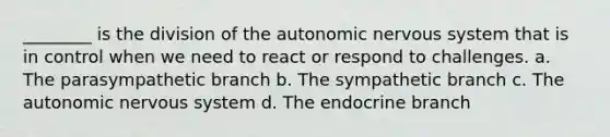 ________ is the division of the autonomic nervous system that is in control when we need to react or respond to challenges. a. The parasympathetic branch b. The sympathetic branch c. The autonomic nervous system d. The endocrine branch