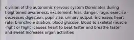 division of the autonomic nervous system Dominates during heightened awareness, excitement, fear, danger, rage, exercise -decreases digestion, pupil size, urinary output -increases heart rate, bronchiole dilation, blood glucose, blood to skeletal muscle -fight or flight -causes heart to beat faster and breathe faster and sweat Increases organ activities