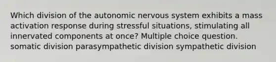 Which division of <a href='https://www.questionai.com/knowledge/kMqcwgxBsH-the-autonomic-nervous-system' class='anchor-knowledge'>the autonomic <a href='https://www.questionai.com/knowledge/kThdVqrsqy-nervous-system' class='anchor-knowledge'>nervous system</a></a> exhibits a mass activation response during stressful situations, stimulating all innervated components at once? Multiple choice question. somatic division parasympathetic division sympathetic division