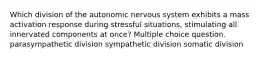 Which division of the autonomic nervous system exhibits a mass activation response during stressful situations, stimulating all innervated components at once? Multiple choice question. parasympathetic division sympathetic division somatic division