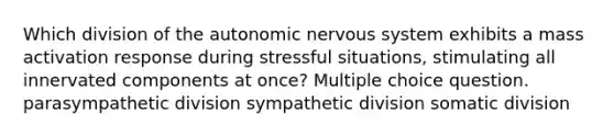 Which division of the autonomic nervous system exhibits a mass activation response during stressful situations, stimulating all innervated components at once? Multiple choice question. parasympathetic division sympathetic division somatic division