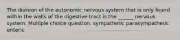 The division of the autonomic nervous system that is only found within the walls of the digestive tract is the ______ nervous system. Multiple choice question. sympathetic parasympathetic enteric