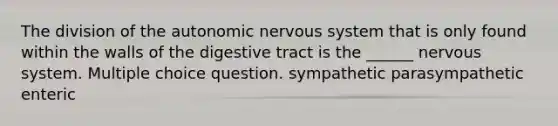 The division of the autonomic nervous system that is only found within the walls of the digestive tract is the ______ nervous system. Multiple choice question. sympathetic parasympathetic enteric