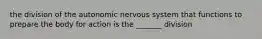 the division of the autonomic nervous system that functions to prepare the body for action is the _______ division