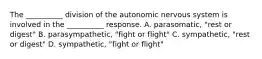 The __________ division of the autonomic nervous system is involved in the __________ response. A. parasomatic, "rest or digest" B. parasympathetic, "fight or flight" C. sympathetic, "rest or digest" D. sympathetic, "fight or flight"