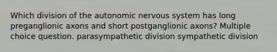 Which division of <a href='https://www.questionai.com/knowledge/kMqcwgxBsH-the-autonomic-nervous-system' class='anchor-knowledge'>the autonomic <a href='https://www.questionai.com/knowledge/kThdVqrsqy-nervous-system' class='anchor-knowledge'>nervous system</a></a> has long preganglionic axons and short postganglionic axons? Multiple choice question. parasympathetic division sympathetic division