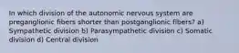 In which division of the autonomic nervous system are preganglionic fibers shorter than postganglionic fibers? a) Sympathetic division b) Parasympathetic division c) Somatic division d) Central division