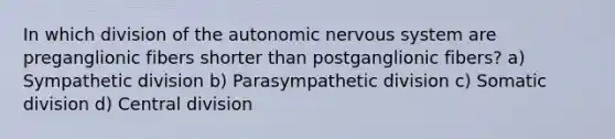 In which division of the autonomic nervous system are preganglionic fibers shorter than postganglionic fibers? a) Sympathetic division b) Parasympathetic division c) Somatic division d) Central division