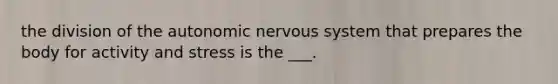 the division of the autonomic nervous system that prepares the body for activity and stress is the ___.