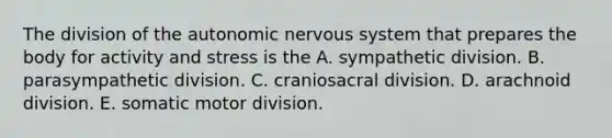 The division of <a href='https://www.questionai.com/knowledge/kMqcwgxBsH-the-autonomic-nervous-system' class='anchor-knowledge'>the autonomic nervous system</a> that prepares the body for activity and stress is the A. sympathetic division. B. parasympathetic division. C. craniosacral division. D. arachnoid division. E. somatic motor division.