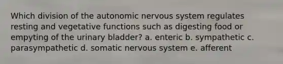 Which division of the autonomic nervous system regulates resting and vegetative functions such as digesting food or empyting of the urinary bladder? a. enteric b. sympathetic c. parasympathetic d. somatic nervous system e. afferent