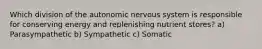 Which division of the autonomic nervous system is responsible for conserving energy and replenishing nutrient stores? a) Parasympathetic b) Sympathetic c) Somatic