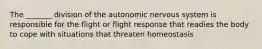 The _______ division of the autonomic nervous system is responsible for the flight or flight response that readies the body to cope with situations that threaten homeostasis