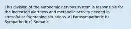 This division of the autonomic nervous system is responsible for the increased alertness and metabolic activity needed in stressful or frightening situations. a) Parasympathetic b) Sympathetic c) Somatic