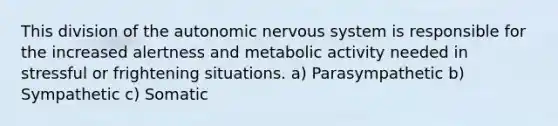 This division of the autonomic nervous system is responsible for the increased alertness and metabolic activity needed in stressful or frightening situations. a) Parasympathetic b) Sympathetic c) Somatic