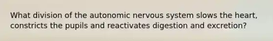 What division of the autonomic nervous system slows the heart, constricts the pupils and reactivates digestion and excretion?