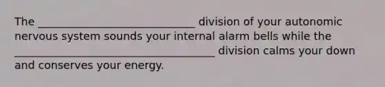 The _____________________________ division of your autonomic nervous system sounds your internal alarm bells while the _____________________________________ division calms your down and conserves your energy.