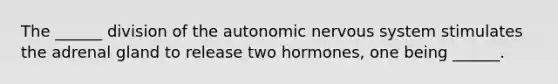 The ______ division of <a href='https://www.questionai.com/knowledge/kMqcwgxBsH-the-autonomic-nervous-system' class='anchor-knowledge'>the autonomic nervous system</a> stimulates the adrenal gland to release two hormones, one being ______.