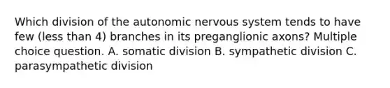 Which division of the autonomic nervous system tends to have few (less than 4) branches in its preganglionic axons? Multiple choice question. A. somatic division B. sympathetic division C. parasympathetic division