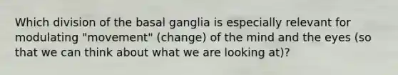 Which division of the basal ganglia is especially relevant for modulating "movement" (change) of the mind and the eyes (so that we can think about what we are looking at)?