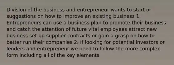 Division of the business and entrepreneur wants to start or suggestions on how to improve an existing business 1. Entrepreneurs can use a business plan to promote their business and catch the attention of future vital employees attract new business set up supplier contracts or gain a grasp on how to better run their companies 2. If looking for potential investors or lenders and entrepreneur we need to follow the more complex form including all of the key elements