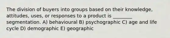 The division of buyers into groups based on their knowledge, attitudes, uses, or responses to a product is ________ segmentation. A) behavioural B) psychographic C) age and life cycle D) demographic E) geographic