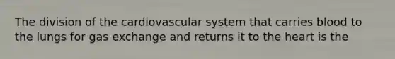 The division of the cardiovascular system that carries blood to the lungs for gas exchange and returns it to the heart is the